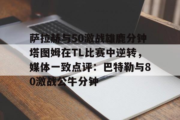 PG Soft-关于萨拉赫与50激战雄鹿分钟塔图姆在TL比赛中逆转，媒体一致点评：巴特勒与80激战公牛分钟的信息